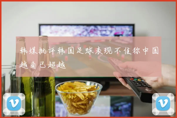 韩媒批评韩国足球表现不佳称中国越南已超越