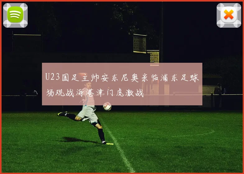 U23国足主帅安东尼奥亲临浦东足球场观战海港津门虎激战