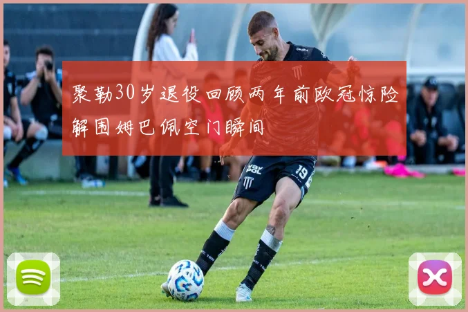 聚勒30岁退役回顾两年前欧冠惊险解围姆巴佩空门瞬间