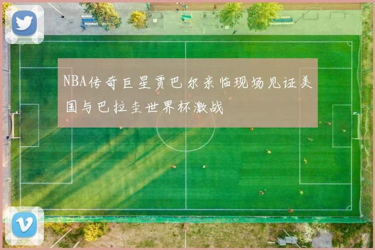 NBA传奇巨星贾巴尔亲临现场见证美国与巴拉圭世界杯激战