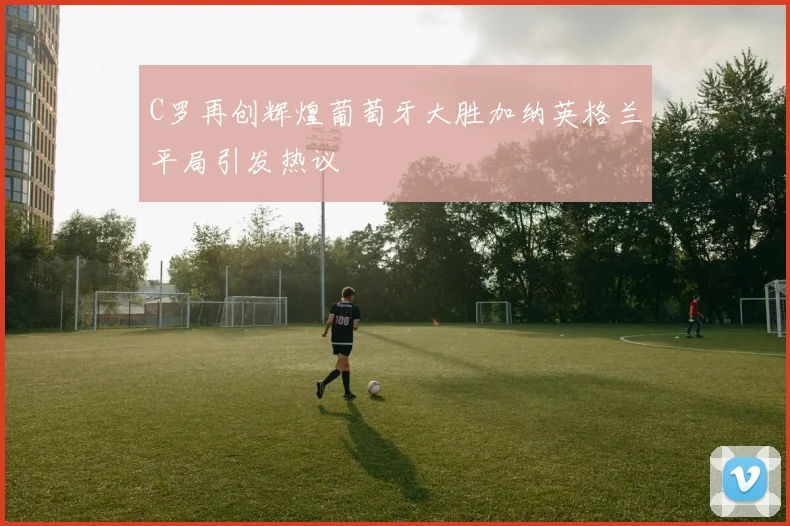 C罗再创辉煌葡萄牙大胜加纳英格兰平局引发热议
