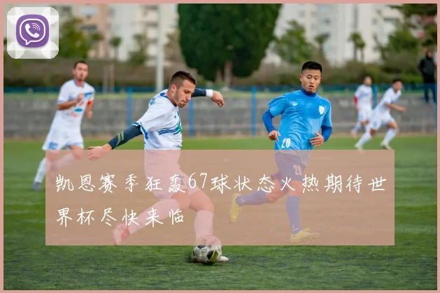 凯恩赛季狂轰67球状态火热期待世界杯尽快来临