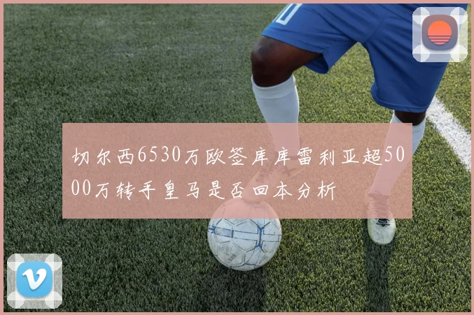 切尔西6530万欧签库库雷利亚超5000万转手皇马是否回本分析