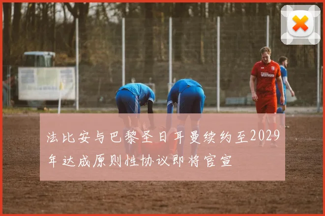 法比安与巴黎圣日耳曼续约至2029年达成原则性协议即将官宣