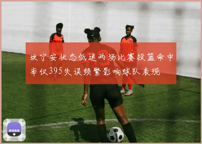 坎宁安状态低迷两场比赛投篮命中率仅395失误频繁影响球队表现