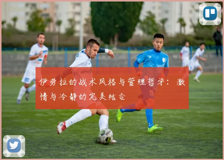 伊劳拉的战术风格与管理哲学：激情与冷静的完美结合