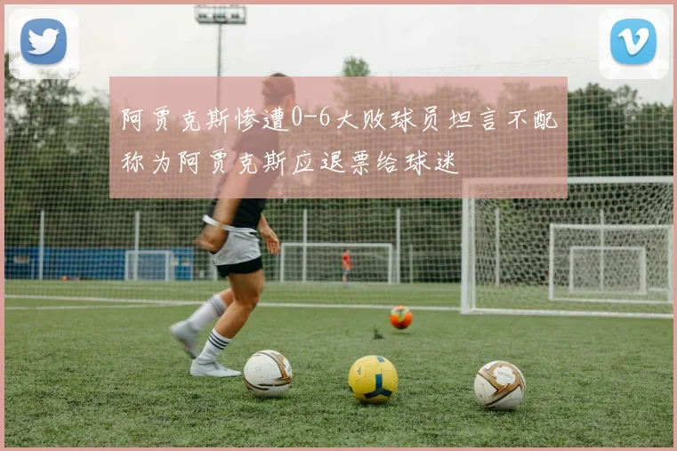 阿贾克斯惨遭0-6大败球员坦言不配称为阿贾克斯应退票给球迷