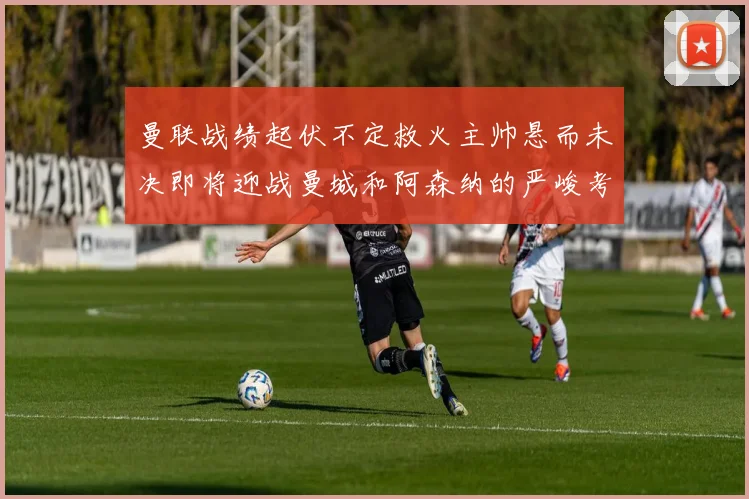曼联战绩起伏不定救火主帅悬而未决即将迎战曼城和阿森纳的严峻考验