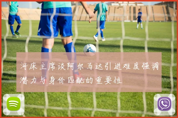 河床主席谈阿尔马达引进难度强调潜力与身价匹配的重要性