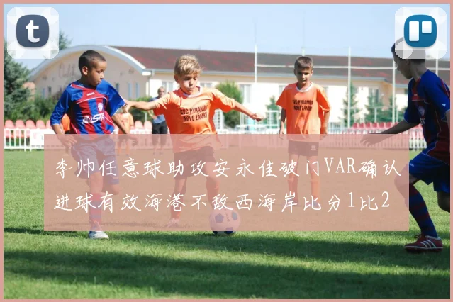 李帅任意球助攻安永佳破门VAR确认进球有效海港不敌西海岸比分1比2
