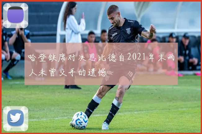 哈登缺席对决恩比德自2021年末两人未曾交手的遗憾
