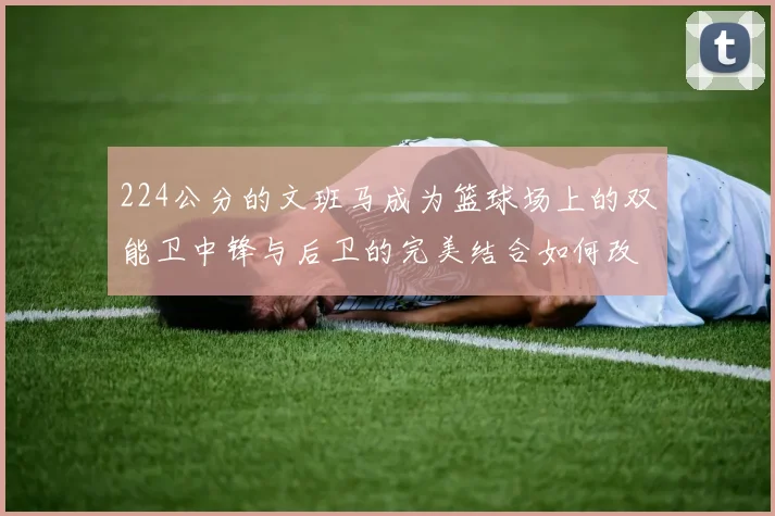 224公分的文班马成为篮球场上的双能卫中锋与后卫的完美结合如何改变比赛格局