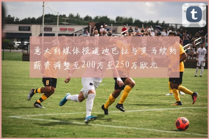意大利媒体报道迪巴拉与罗马续约薪资调整至200万至250万欧元