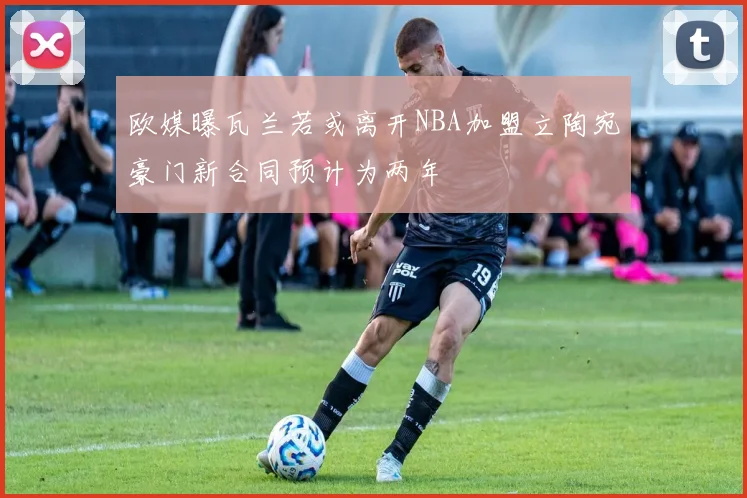 欧媒曝瓦兰若或离开NBA加盟立陶宛豪门新合同预计为两年