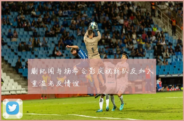蒯纪闻与杨希合影庆祝新队友加入重温老友情谊