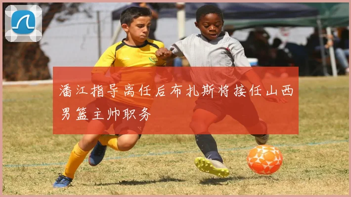 潘江指导离任后布扎斯将接任山西男篮主帅职务