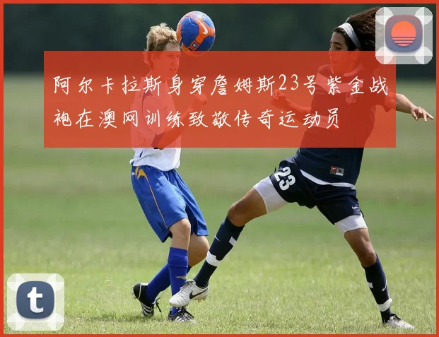 阿尔卡拉斯身穿詹姆斯23号紫金战袍在澳网训练致敬传奇运动员