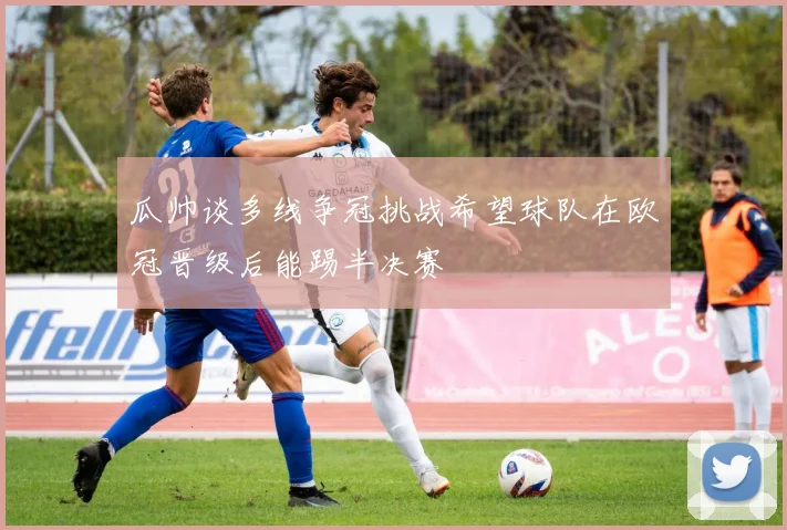 瓜帅谈多线争冠挑战希望球队在欧冠晋级后能踢半决赛