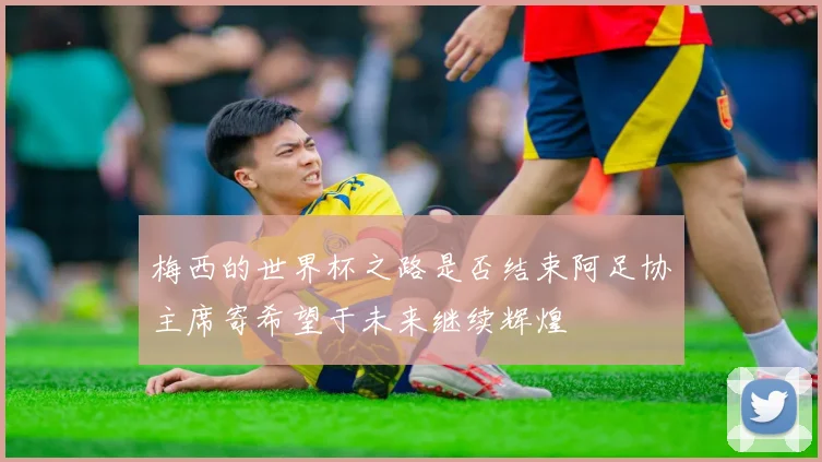 梅西的世界杯之路是否结束阿足协主席寄希望于未来继续辉煌