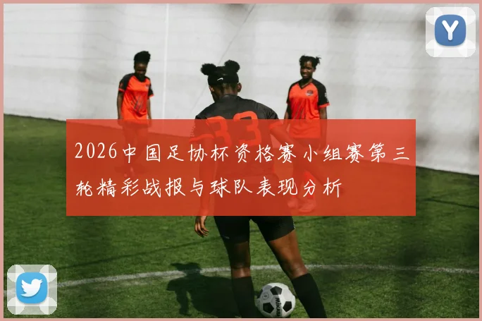 2026中国足协杯资格赛小组赛第三轮精彩战报与球队表现分析
