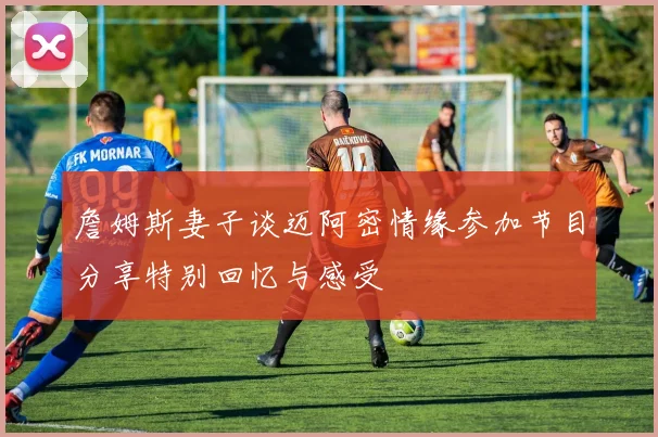詹姆斯妻子谈迈阿密情缘参加节目分享特别回忆与感受