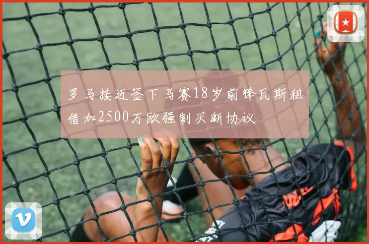 罗马接近签下马赛18岁前锋瓦斯租借加2500万欧强制买断协议