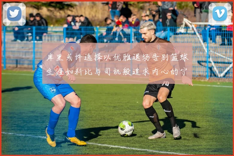 库里或许选择以优雅退场告别篮球生涯如科比与司机般追求内心的宁静