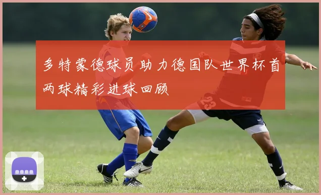 多特蒙德球员助力德国队世界杯首两球精彩进球回顾