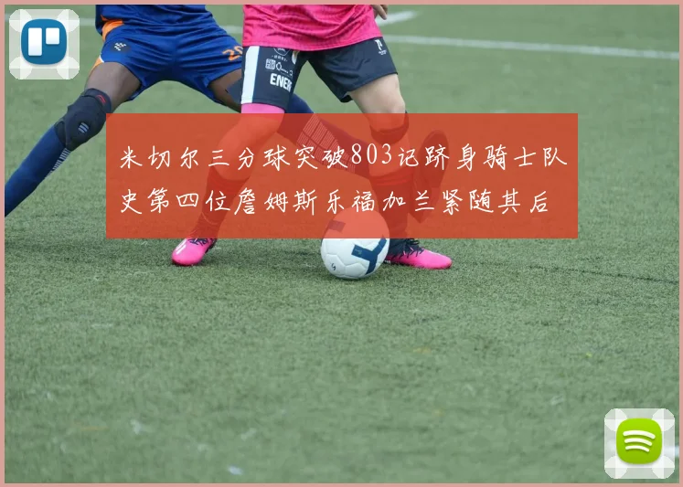 米切尔三分球突破803记跻身骑士队史第四位詹姆斯乐福加兰紧随其后