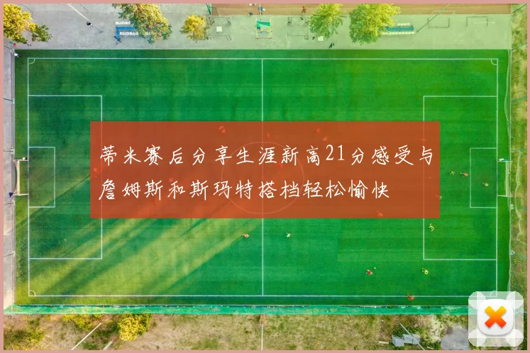 蒂米赛后分享生涯新高21分感受与詹姆斯和斯玛特搭档轻松愉快