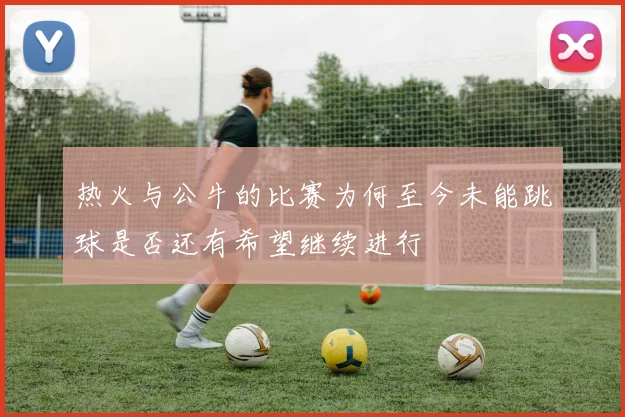 热火与公牛的比赛为何至今未能跳球是否还有希望继续进行