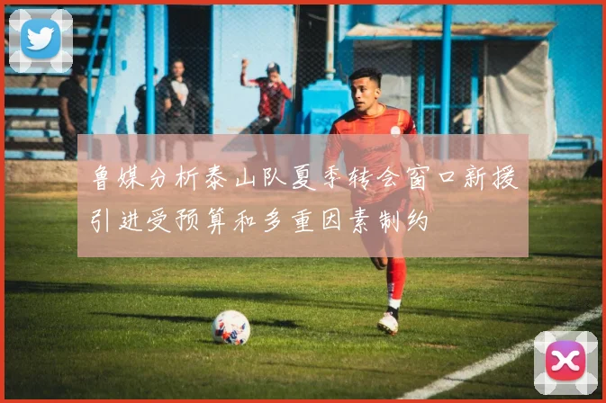 鲁媒分析泰山队夏季转会窗口新援引进受预算和多重因素制约