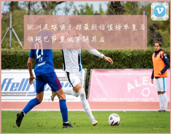 欧洲足球俱乐部最新估值榜单皇马领跑巴萨曼城紧随其后
