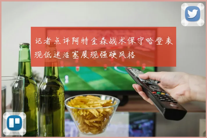 记者点评阿特金森战术保守哈登表现低迷活塞展现强硬风格