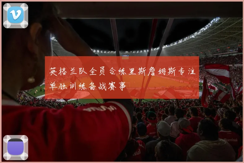 英格兰队全员合练里斯詹姆斯专注单独训练备战赛事