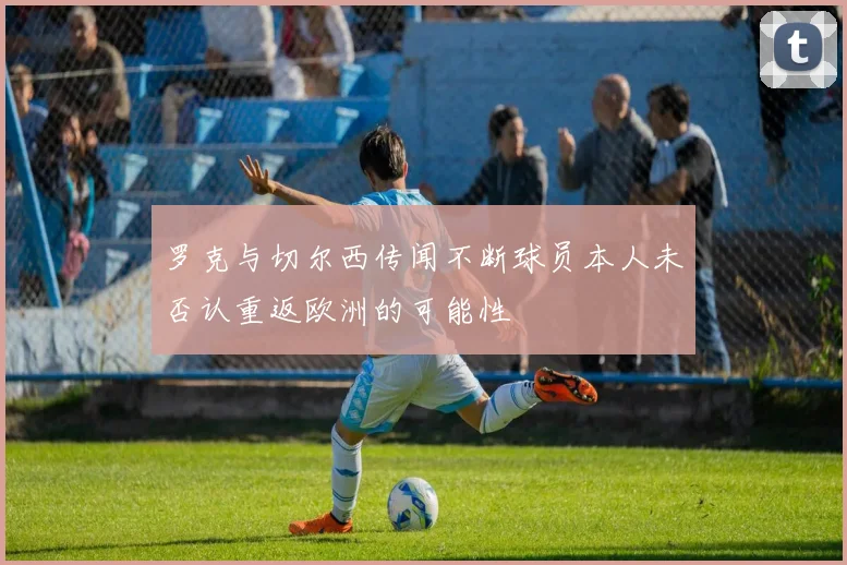 罗克与切尔西传闻不断球员本人未否认重返欧洲的可能性