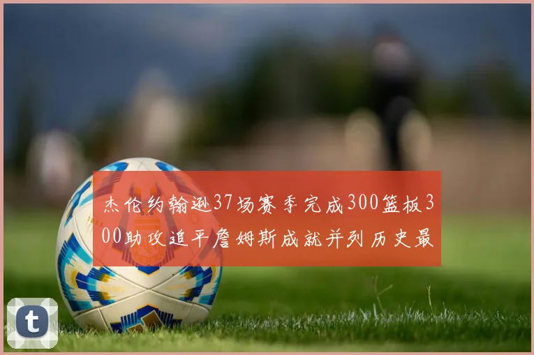 杰伦约翰逊37场赛季完成300篮板300助攻追平詹姆斯成就并列历史最快前锋